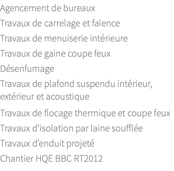 Agencement de bureaux Travaux de carrelage et faïence Travaux de menuiserie intérieure Travaux de gaine coupe feux Désenfumage Travaux de plafond suspendu intérieur, extérieur et acoustique Travaux de flocage thermique et coupe feux Travaux d’isolation par laine soufflée Travaux d’enduit projeté Chantier HQE BBC RT2012