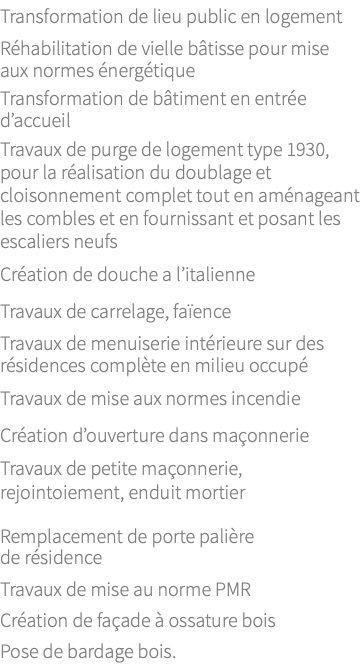 Transformation de lieu public en logement Réhabilitation de vielle bâtisse pour mise aux normes énergétique Transformation de bâtiment en entrée d’accueil Travaux de purge de logement type 1930, pour la réalisation du doublage et cloisonnement complet tout en aménageant les combles et en fournissant et posant les escaliers neufs Création de douche a l’italienne Travaux de carrelage, faïence Travaux de menuiserie intérieure sur des résidences complète en milieu occupé Travaux de mise aux normes incendie Création d’ouverture dans maçonnerie Travaux de petite maçonnerie, rejointoiement, enduit mortier Remplacement de porte palière de résidence Travaux de mise au norme PMR Création de façade à ossature bois Pose de bardage bois.