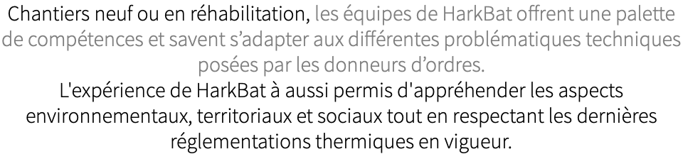 Chantiers neuf ou en réhabilitation, les équipes de HarkBat offrent une palette de compétences et savent s’adapter aux différentes problématiques techniques posées par les donneurs d’ordres. L'expérience de HarkBat à aussi permis d'appréhender les aspects environnementaux, territoriaux et sociaux tout en respectant les dernières réglementations thermiques en vigueur. 