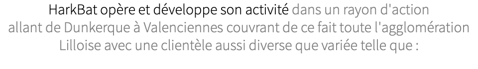 HarkBat opère et développe son activité dans un rayon d'action allant de Dunkerque à Valenciennes couvrant de ce fait toute l'agglomération Lilloise avec une clientèle aussi diverse que variée telle que :