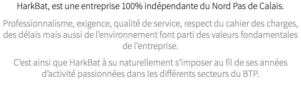 HarkBat, est une entreprise 100% indépendante du Nord Pas de Calais. Professionnalisme, exigence, qualité de service, respect du cahier des charges, des délais mais aussi de l’environnement font parti des valeurs fondamentales de l'entreprise. C’est ainsi que HarkBat à su naturellement s’imposer au fil de ses années d’activité passionnées dans les différents secteurs du BTP.